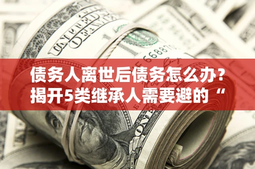北京债务人离世后债务怎么办？揭开5类继承人需要避的“坑”