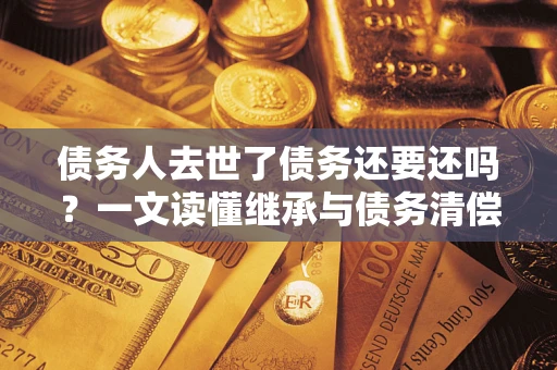北京债务人去世了债务还要还吗？一文读懂继承与债务清偿