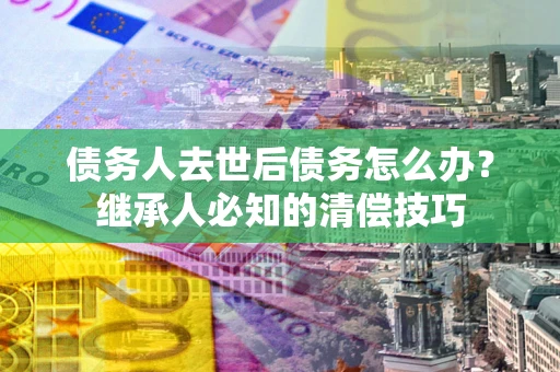 北京债务人去世后债务怎么办？继承人必知的清偿技巧