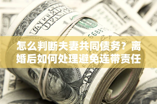 北京怎么判断夫妻共同债务？离婚后如何处理避免连带责任？